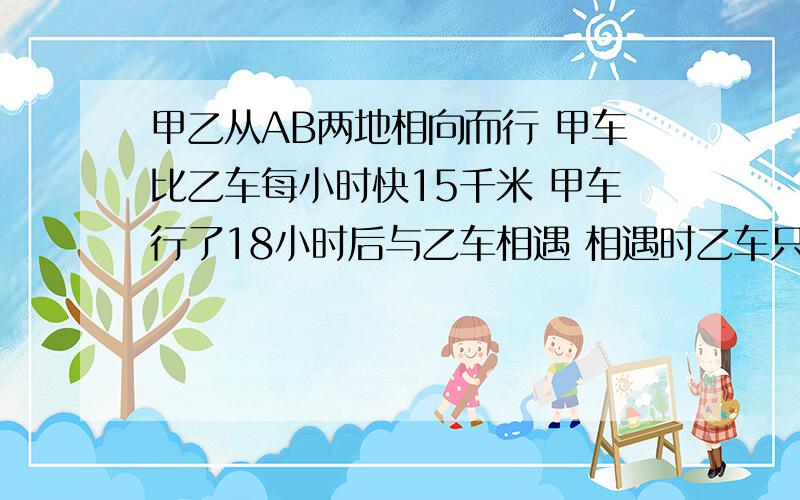 甲乙从AB两地相向而行 甲车比乙车每小时快15千米 甲车行了18小时后与乙车相遇 相遇时乙车只行了12小时乙车行的路程只有甲车的一半 求A B两地之间的路程