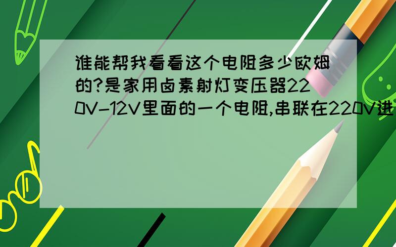 谁能帮我看看这个电阻多少欧姆的?是家用卤素射灯变压器220V-12V里面的一个电阻,串联在220V进线地方.因为我电气知识不是很好,色环不太熟悉,这个电阻烧了,我看不清颜色,帮我看看这个电阻是