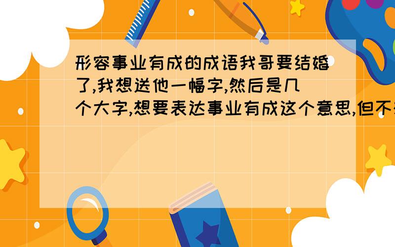 形容事业有成的成语我哥要结婚了,我想送他一幅字,然后是几个大字,想要表达事业有成这个意思,但不想太俗…