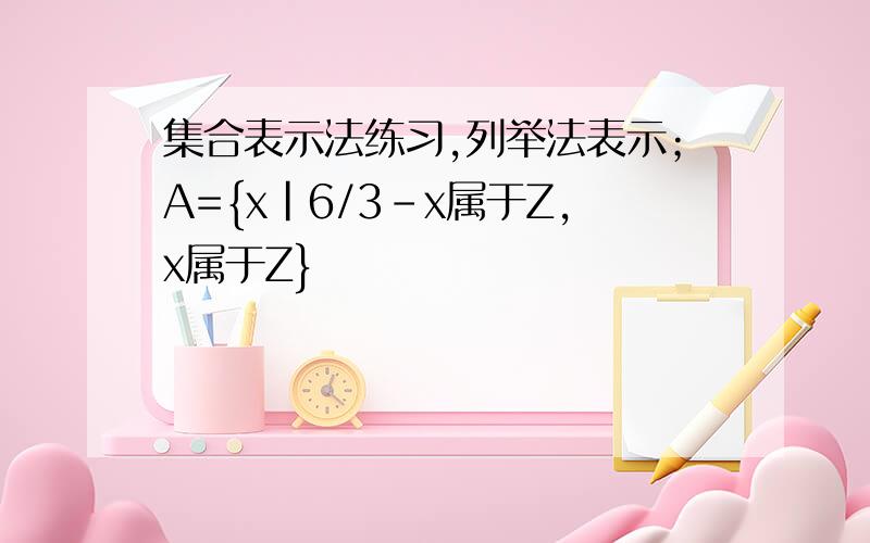 集合表示法练习,列举法表示；A={x|6/3-x属于Z,x属于Z}