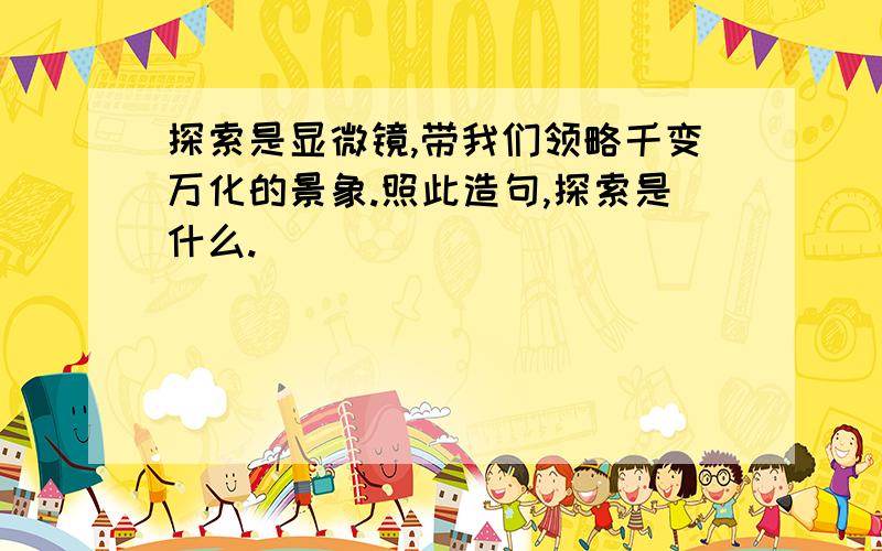 探索是显微镜,带我们领略千变万化的景象.照此造句,探索是什么.