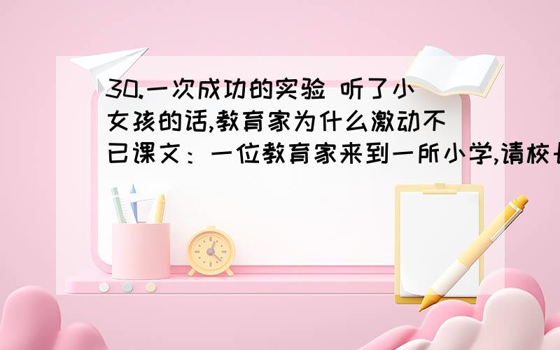 30.一次成功的实验 听了小女孩的话,教育家为什么激动不已课文：一位教育家来到一所小学,请校长找来三个学生,让他们做个游戏.　　这位教育家从手提包里拿出一个瓶子,又取出三个系着绳