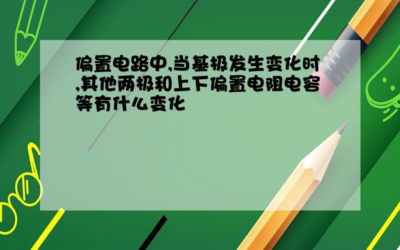 偏置电路中,当基极发生变化时,其他两极和上下偏置电阻电容等有什么变化