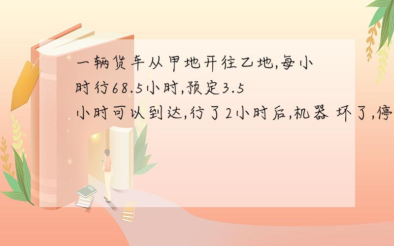 一辆货车从甲地开往乙地,每小时行68.5小时,预定3.5小时可以到达,行了2小时后,机器 坏了,停车修了15分要按预定时间到达,以后每小时应行驶多少千米?