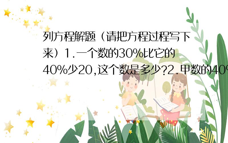 列方程解题（请把方程过程写下来）1.一个数的30%比它的40%少20,这个数是多少?2.甲数的40%与乙数的50%相等,乙数是120,甲数是多少?