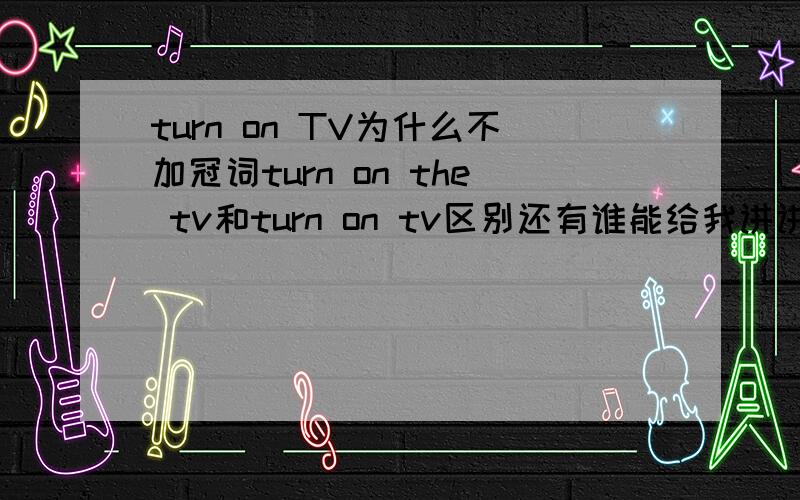 turn on TV为什么不加冠词turn on the tv和turn on tv区别还有谁能给我讲讲及物动词和不及物动词的区别,最好带上例子.百度上的我看了看不懂,比如百度上的不及物动词说道：用法举例　　Look careful