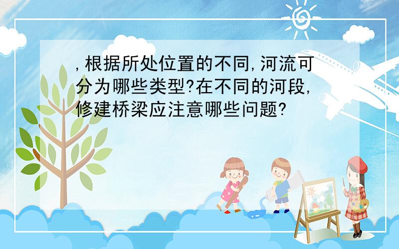 ,根据所处位置的不同,河流可分为哪些类型?在不同的河段,修建桥梁应注意哪些问题?