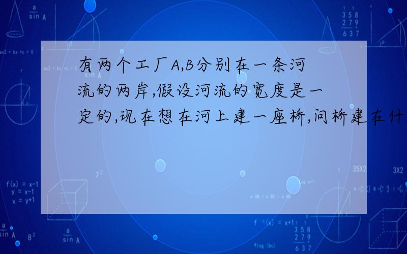 有两个工厂A,B分别在一条河流的两岸,假设河流的宽度是一定的,现在想在河上建一座桥,问桥建在什么地方,从A到B的路程最近?并说明理由.用平行四边形做