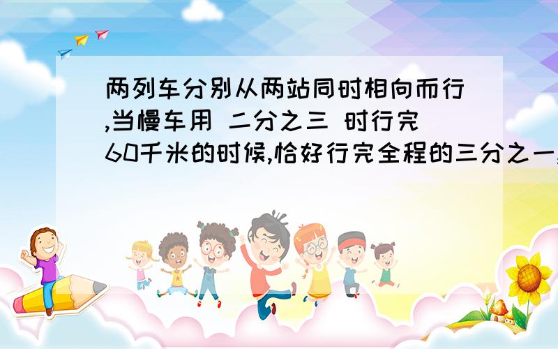 两列车分别从两站同时相向而行,当慢车用 二分之三 时行完60千米的时候,恰好行完全程的三分之一,这时快车所行的路程比全程的五分之二还 多30千米.再经过几时两列车相遇?