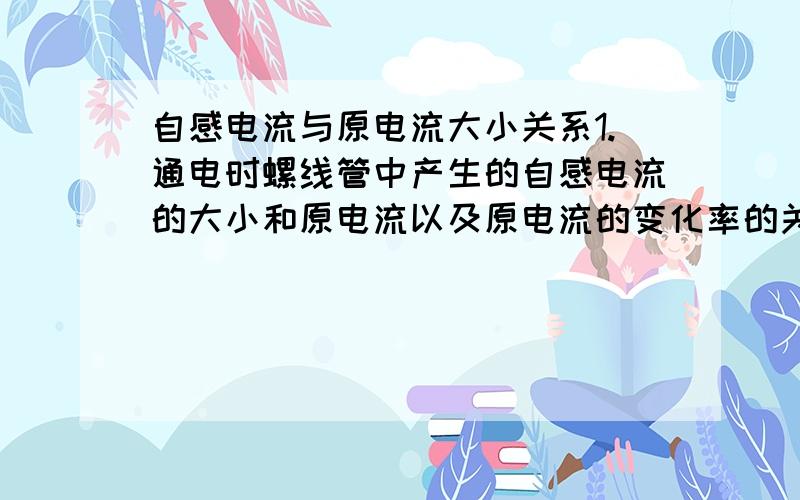 自感电流与原电流大小关系1.通电时螺线管中产生的自感电流的大小和原电流以及原电流的变化率的关系是什么?2.感应电动势会不会比原电动势大?3.通电之后自感电流减小的速度和什么有关?