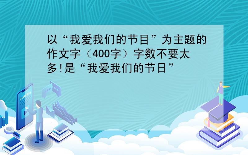 以“我爱我们的节目”为主题的作文字（400字）字数不要太多!是“我爱我们的节日”