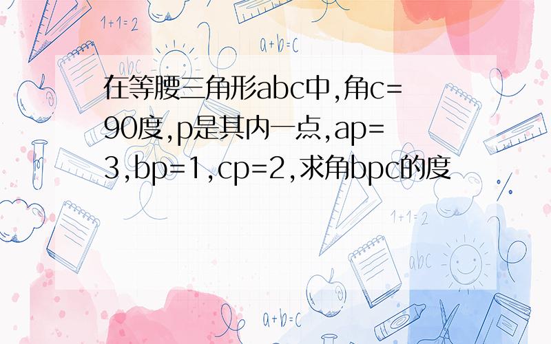 在等腰三角形abc中,角c=90度,p是其内一点,ap=3,bp=1,cp=2,求角bpc的度