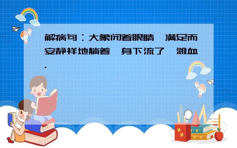 解病句：大象闭着眼睛,满足而安静祥地躺着,身下流了一滩血.