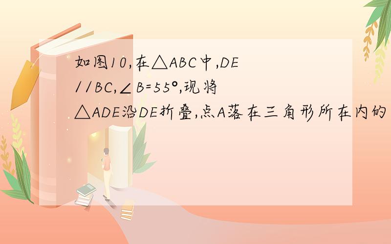 如图10,在△ABC中,DE//BC,∠B=55°,现将△ADE沿DE折叠,点A落在三角形所在内的点为A,则∠BDA‘的度数为___