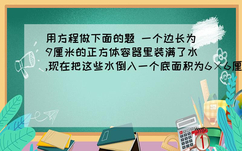 用方程做下面的题 一个边长为9厘米的正方体容器里装满了水,现在把这些水倒入一个底面积为6×6厘米的平方 高为10厘米的长方体容器中,当长方体装满水时,正方体容器中剩余水的高度是多少