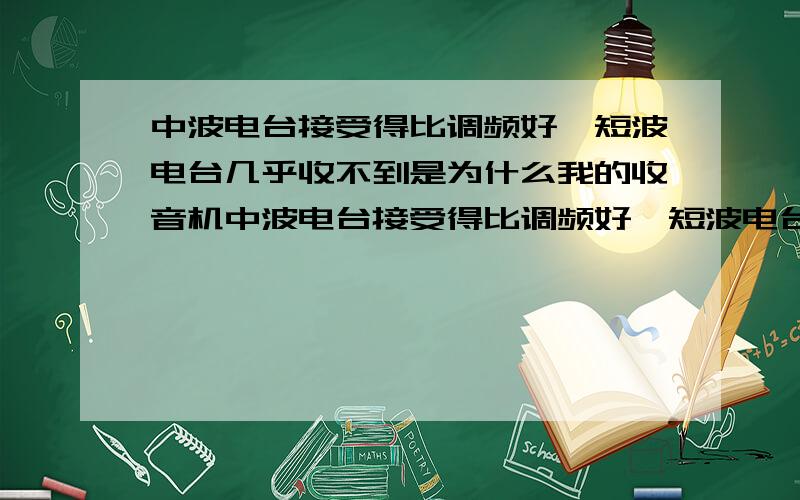 中波电台接受得比调频好,短波电台几乎收不到是为什么我的收音机中波电台接受得比调频好,短波电台几乎收不到,以前调频还不错,现在也几乎听不到了,我换过电池,没影响,大侠帮我一下