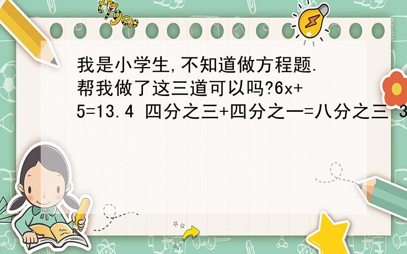 我是小学生,不知道做方程题.帮我做了这三道可以吗?6x+5=13.4 四分之三+四分之一=八分之三 3x=八分之三