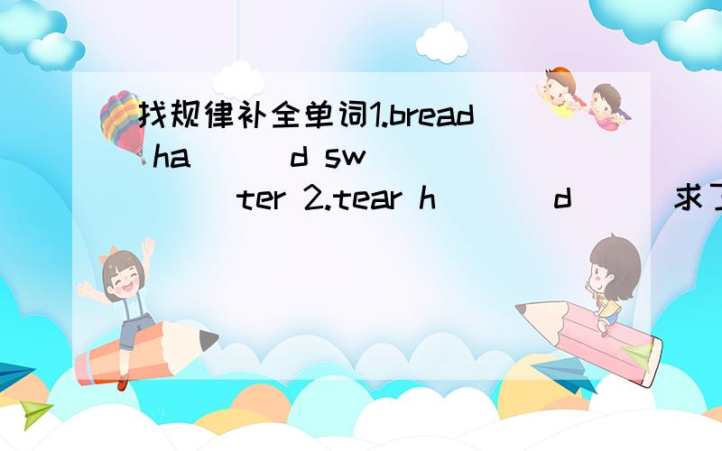 找规律补全单词1.bread ha___d sw_______ter 2.tear h___ d___求了