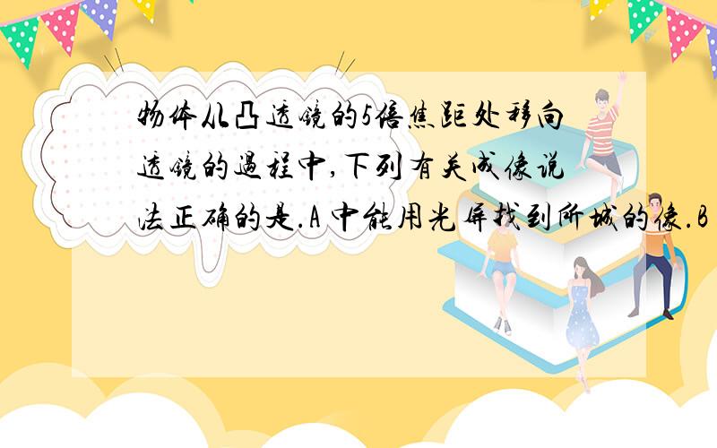 物体从凸透镜的5倍焦距处移向透镜的过程中,下列有关成像说法正确的是.A 中能用光屏找到所城的像.B 物体到达2倍焦距处事,成正立等大的像.C 所成的像逐渐想透镜靠近.D 只要物体大于焦距,