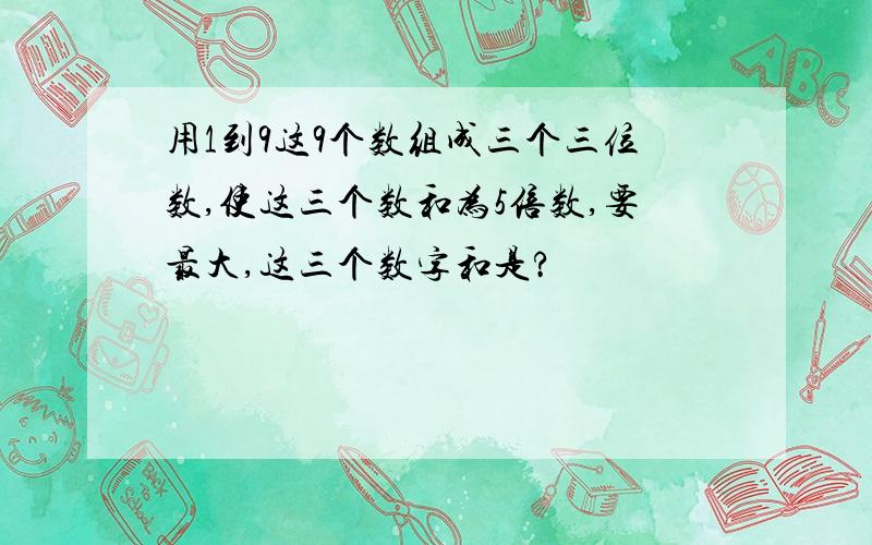 用1到9这9个数组成三个三位数,使这三个数和为5倍数,要最大,这三个数字和是?