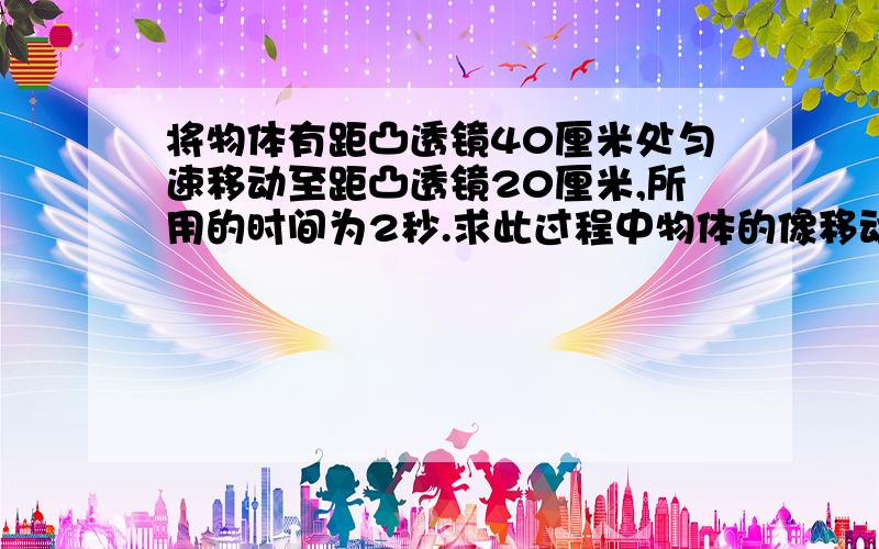 将物体有距凸透镜40厘米处匀速移动至距凸透镜20厘米,所用的时间为2秒.求此过程中物体的像移动的平均速度焦距为10厘米