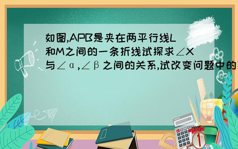 如图,APB是夹在两平行线L和M之间的一条折线试探求∠X与∠α,∠β之间的关系,试改变问题中的某些条件,又有条件,又有怎样的结论?