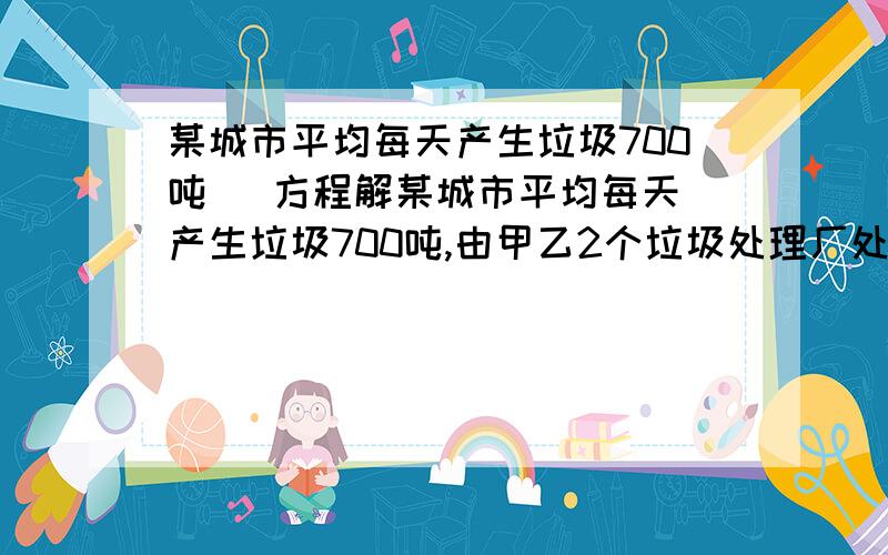 某城市平均每天产生垃圾700吨   方程解某城市平均每天产生垃圾700吨,由甲乙2个垃圾处理厂处理,已知甲厂每时可处理垃圾55吨,每吨需费用：乙厂每时课处理垃圾45吨,每吨需费用11元（1）甲乙