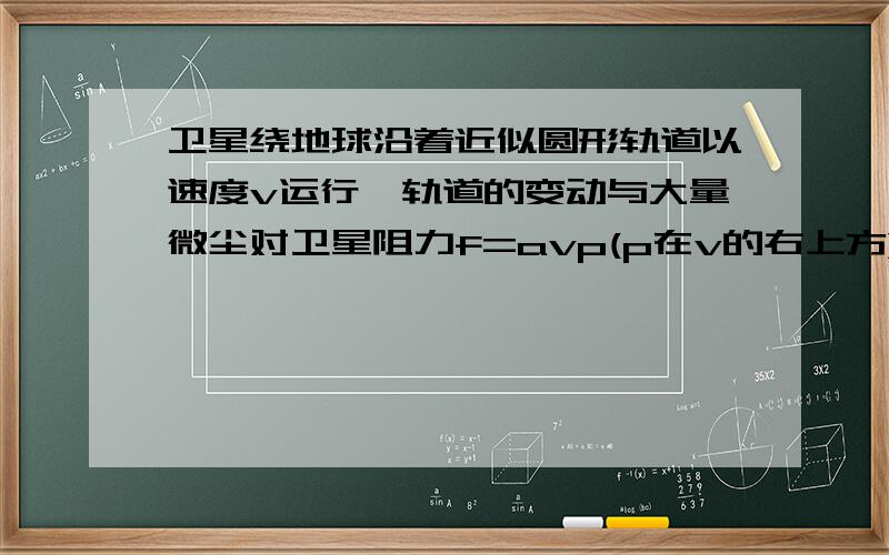 卫星绕地球沿着近似圆形轨道以速度v运行,轨道的变动与大量微尘对卫星阻力f=avp(p在v的右上方)作用有关,式中a和p为常数,设卫星轨道半径均匀变化.试求p?【上海十二届物理竞赛题】要用大学