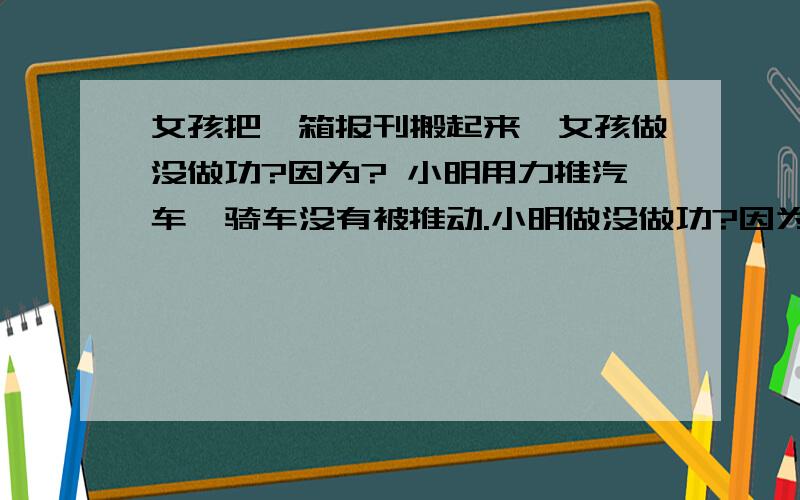 女孩把一箱报刊搬起来,女孩做没做功?因为? 小明用力推汽车,骑车没有被推动.小明做没做功?因为?女孩把一箱报刊搬起来,女孩做没做功?因为?小明用力推汽车,骑车没有被推动.小明做没做功?