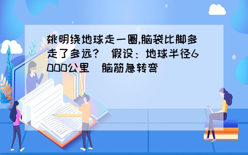 姚明绕地球走一圈,脑袋比脚多走了多远?（假设：地球半径6000公里）脑筋急转弯