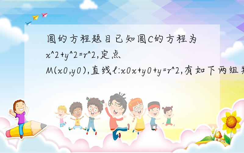 圆的方程题目已知圆C的方程为x^2+y^2=r^2,定点M(x0,y0),直线l:x0x+y0+y=r^2,有如下两组判断：（a） M在圆C内且M不为圆心 （1）直线l与圆C相切（b） 点M在圆C上 （2）直线l与圆C相交（c） 点M在圆C外