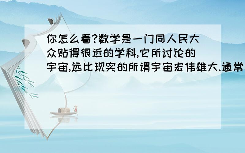 你怎么看?数学是一门同人民大众贴得很近的学科,它所讨论的宇宙,远比现实的所谓宇宙宏伟雄大.通常所说的宇宙只是三维空间,而数学则建立起了四维、五维乃至n维空间,并且,集合论的超限