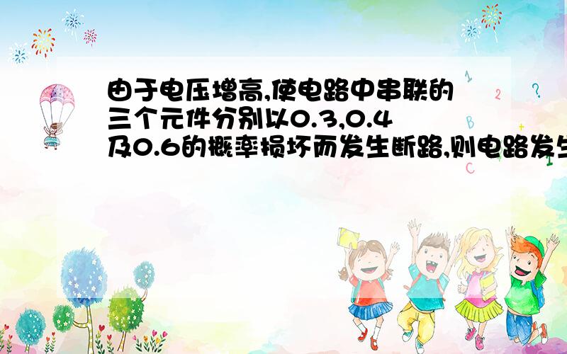 由于电压增高,使电路中串联的三个元件分别以0.3,0.4及0.6的概率损坏而发生断路,则电路发生断路的概率是