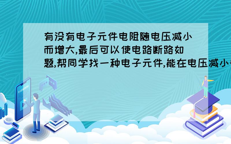 有没有电子元件电阻随电压减小而增大,最后可以使电路断路如题,帮同学找一种电子元件,能在电压减小时让电路断路