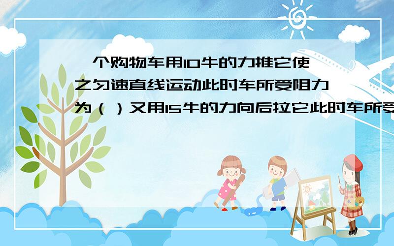 一个购物车用10牛的力推它使之匀速直线运动此时车所受阻力为（）又用15牛的力向后拉它此时车所受合力为（为什么这时的阻力不与拉力相反而相同了呢为什么这时的阻力不与拉力的方向相