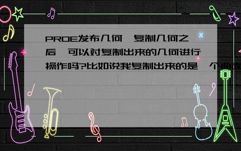 PROE发布几何,复制几何之后,可以对复制出来的几何进行操作吗?比如说我复制出来的是一个曲面,想增加这个曲面的厚度.