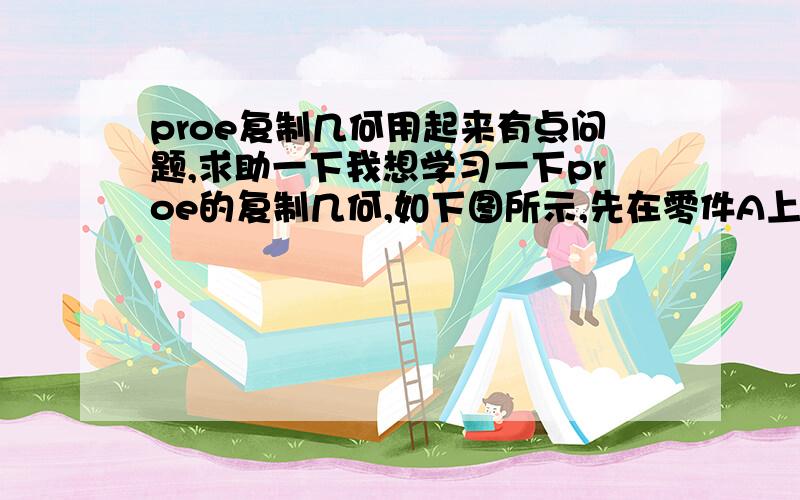 proe复制几何用起来有点问题,求助一下我想学习一下proe的复制几何,如下图所示,先在零件A上开孔,然后利用复制几何,想在零件B上开位置对应,大小一样的孔.那么就先在A中发布几何,在B中复制