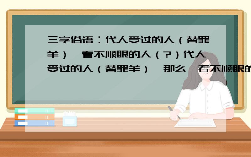 三字俗语：代人受过的人（替罪羊）,看不顺眼的人（?）代人受过的人（替罪羊）,那么,看不顺眼的人是什么呢?三字俗语.