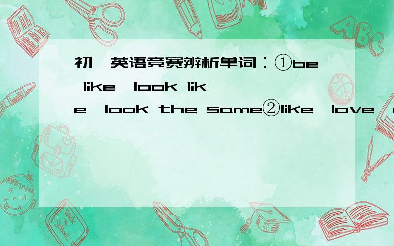 初一英语竞赛辨析单词：①be like,look like,look the same②like,love,enjoy③drink,eat,have④see,watch,read,look(at)⑤tell,say,speak,talk