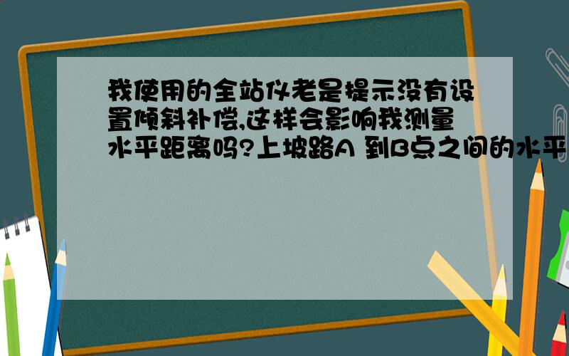 我使用的全站仪老是提示没有设置倾斜补偿,这样会影响我测量水平距离吗?上坡路A 到B点之间的水平距离!