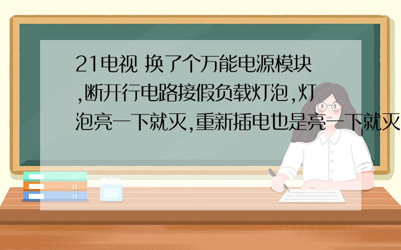 21电视 换了个万能电源模块,断开行电路接假负载灯泡,灯泡亮一下就灭,重新插电也是亮一下就灭,这是怎么回事?