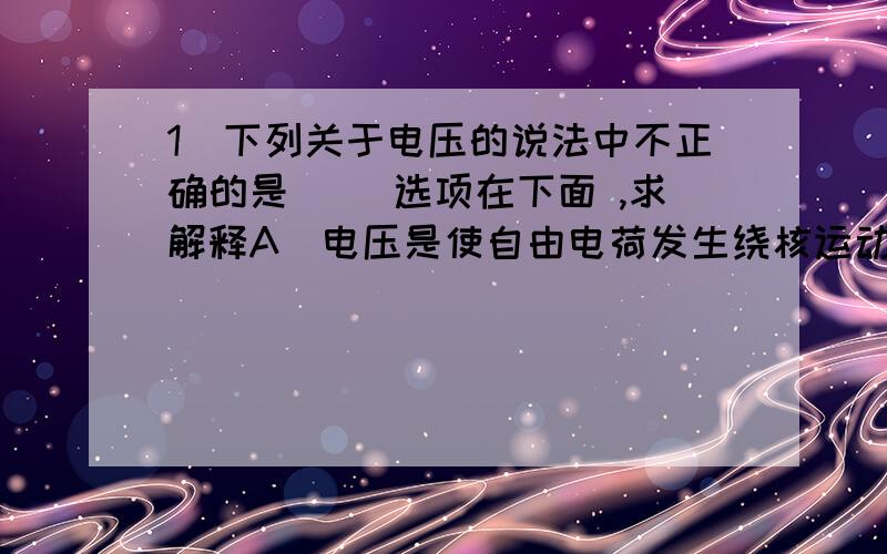 1．下列关于电压的说法中不正确的是（ ）选项在下面 ,求解释A．电压是使自由电荷发生绕核运动的原因 　　B．电压的大小用电压表测量 　　C．干电池、蓄电池都是提供电压的装置 　　D