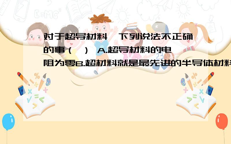 对于超导材料,下列说法不正确的事（ ） A.超导材料的电阻为零B.超材料就是最先进的半导体材料C.用超导材料输电,在线路上没有电能损耗D.超导材料的应用目前还在试验中