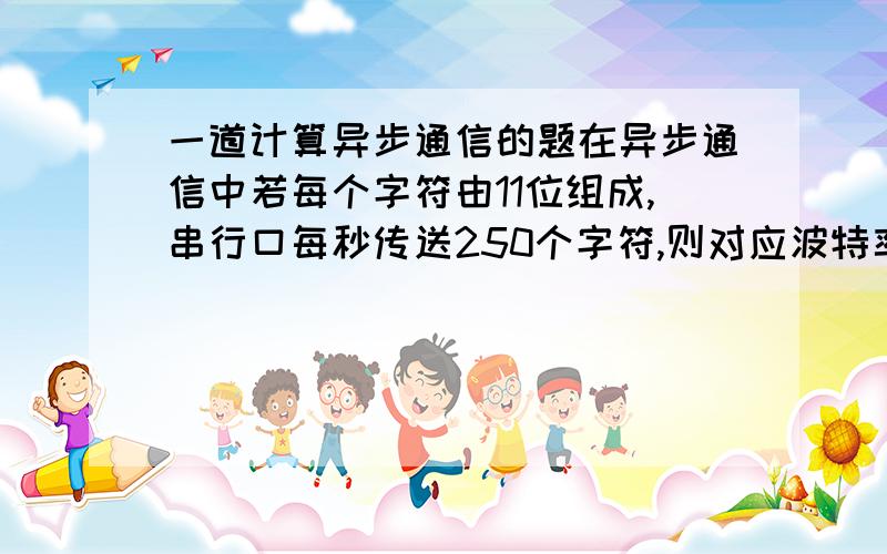 一道计算异步通信的题在异步通信中若每个字符由11位组成,串行口每秒传送250个字符,则对应波特率为__.没人知道吗?