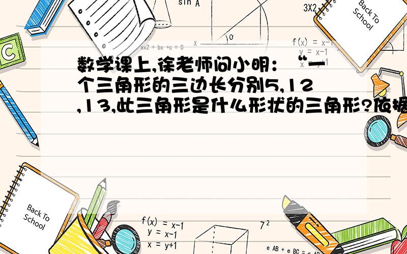 数学课上,徐老师问小明：“一个三角形的三边长分别5,12,13,此三角形是什么形状的三角形?依据是什么?小明回答：“此三角形是直角三角形,依据是勾股定理.”小明的回答真确吗?为什么?