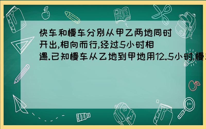 快车和慢车分别从甲乙两地同时开出,相向而行,经过5小时相遇.已知慢车从乙地到甲地用12.5小时,慢车到甲地