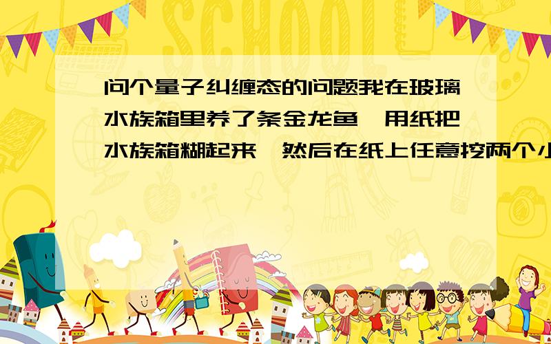 问个量子纠缠态的问题我在玻璃水族箱里养了条金龙鱼,用纸把水族箱糊起来,然后在纸上任意挖两个小孔.金龙鱼鱼的长身体游过的时候,两个小孔同时表现出金龙鱼部分鳞片的动态.这时候有