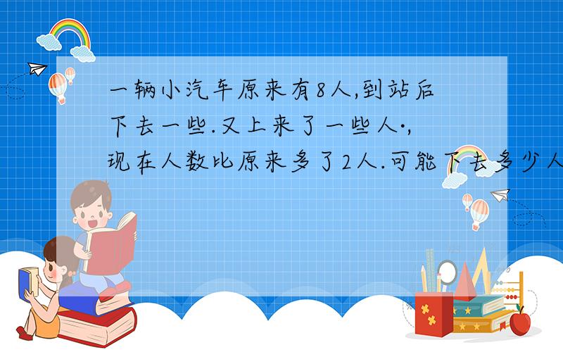 一辆小汽车原来有8人,到站后下去一些.又上来了一些人·,现在人数比原来多了2人.可能下去多少人,上来多