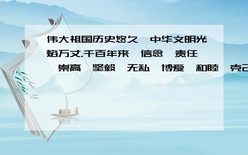 伟大祖国历史悠久,中华文明光焰万丈.千百年来,信念、责任、崇高、坚毅、无私、博爱、和睦、克己、宽容”等词语,不仅闪耀在文化典籍中,也熔铸成了中华民族的不朽精神和高贵品格请从