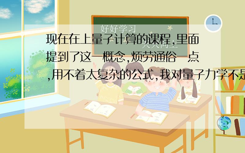 现在在上量子计算的课程,里面提到了这一概念,烦劳通俗一点,用不着太复杂的公式,我对量子力学不是特别熟悉.